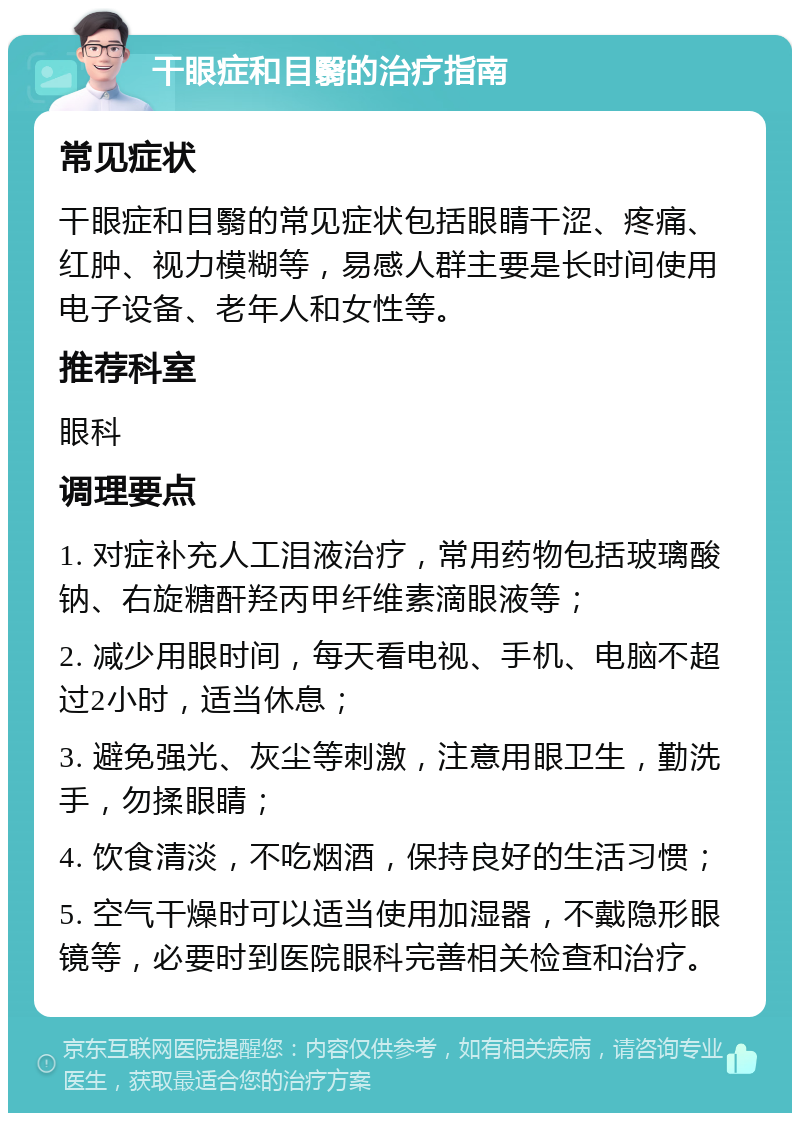 干眼症和目翳的治疗指南 常见症状 干眼症和目翳的常见症状包括眼睛干涩、疼痛、红肿、视力模糊等，易感人群主要是长时间使用电子设备、老年人和女性等。 推荐科室 眼科 调理要点 1. 对症补充人工泪液治疗，常用药物包括玻璃酸钠、右旋糖酐羟丙甲纤维素滴眼液等； 2. 减少用眼时间，每天看电视、手机、电脑不超过2小时，适当休息； 3. 避免强光、灰尘等刺激，注意用眼卫生，勤洗手，勿揉眼睛； 4. 饮食清淡，不吃烟酒，保持良好的生活习惯； 5. 空气干燥时可以适当使用加湿器，不戴隐形眼镜等，必要时到医院眼科完善相关检查和治疗。