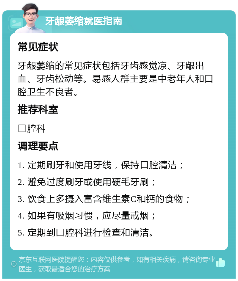 牙龈萎缩就医指南 常见症状 牙龈萎缩的常见症状包括牙齿感觉凉、牙龈出血、牙齿松动等。易感人群主要是中老年人和口腔卫生不良者。 推荐科室 口腔科 调理要点 1. 定期刷牙和使用牙线，保持口腔清洁； 2. 避免过度刷牙或使用硬毛牙刷； 3. 饮食上多摄入富含维生素C和钙的食物； 4. 如果有吸烟习惯，应尽量戒烟； 5. 定期到口腔科进行检查和清洁。