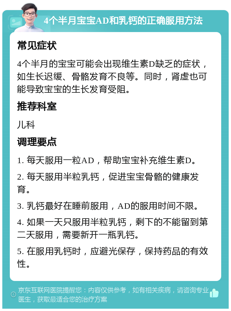 4个半月宝宝AD和乳钙的正确服用方法 常见症状 4个半月的宝宝可能会出现维生素D缺乏的症状，如生长迟缓、骨骼发育不良等。同时，肾虚也可能导致宝宝的生长发育受阻。 推荐科室 儿科 调理要点 1. 每天服用一粒AD，帮助宝宝补充维生素D。 2. 每天服用半粒乳钙，促进宝宝骨骼的健康发育。 3. 乳钙最好在睡前服用，AD的服用时间不限。 4. 如果一天只服用半粒乳钙，剩下的不能留到第二天服用，需要新开一瓶乳钙。 5. 在服用乳钙时，应避光保存，保持药品的有效性。