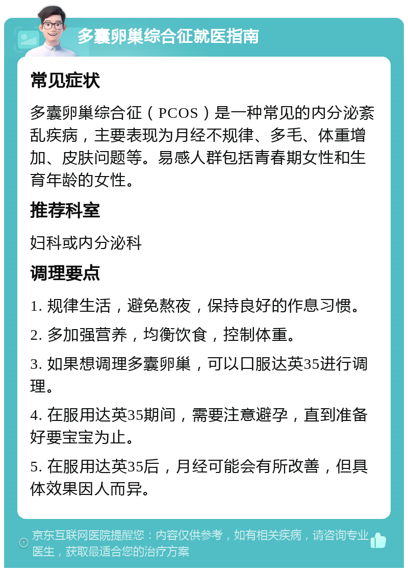 多囊卵巢综合征就医指南 常见症状 多囊卵巢综合征（PCOS）是一种常见的内分泌紊乱疾病，主要表现为月经不规律、多毛、体重增加、皮肤问题等。易感人群包括青春期女性和生育年龄的女性。 推荐科室 妇科或内分泌科 调理要点 1. 规律生活，避免熬夜，保持良好的作息习惯。 2. 多加强营养，均衡饮食，控制体重。 3. 如果想调理多囊卵巢，可以口服达英35进行调理。 4. 在服用达英35期间，需要注意避孕，直到准备好要宝宝为止。 5. 在服用达英35后，月经可能会有所改善，但具体效果因人而异。