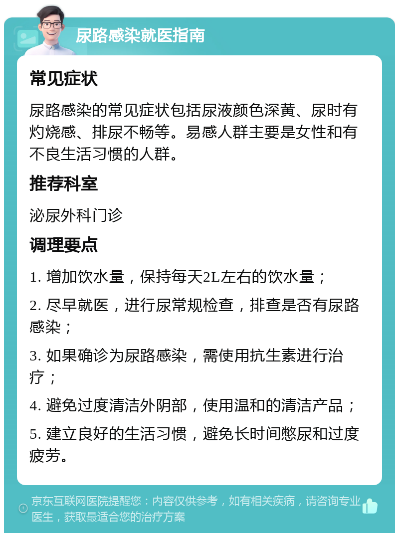 尿路感染就医指南 常见症状 尿路感染的常见症状包括尿液颜色深黄、尿时有灼烧感、排尿不畅等。易感人群主要是女性和有不良生活习惯的人群。 推荐科室 泌尿外科门诊 调理要点 1. 增加饮水量，保持每天2L左右的饮水量； 2. 尽早就医，进行尿常规检查，排查是否有尿路感染； 3. 如果确诊为尿路感染，需使用抗生素进行治疗； 4. 避免过度清洁外阴部，使用温和的清洁产品； 5. 建立良好的生活习惯，避免长时间憋尿和过度疲劳。