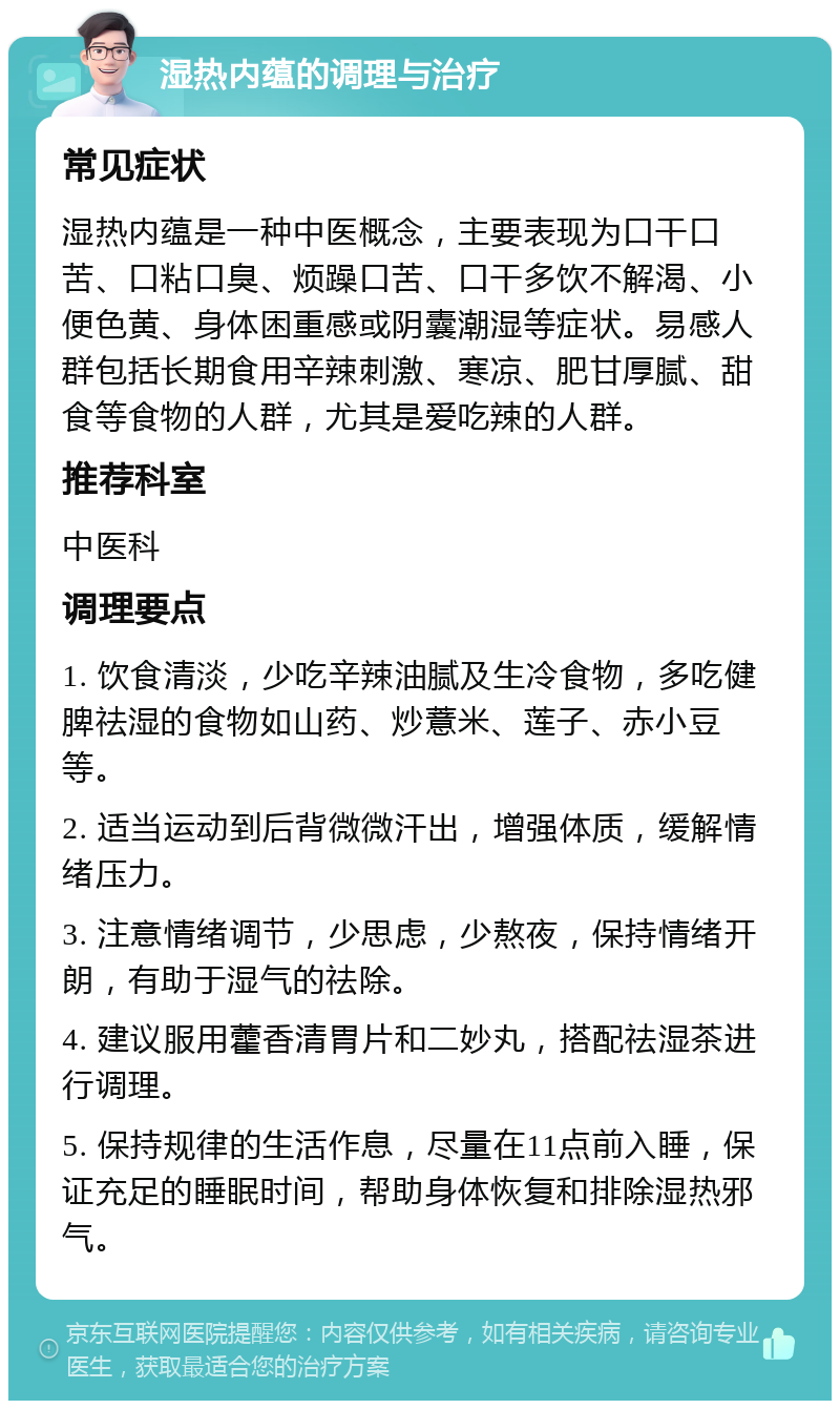 湿热内蕴的调理与治疗 常见症状 湿热内蕴是一种中医概念，主要表现为口干口苦、口粘口臭、烦躁口苦、口干多饮不解渴、小便色黄、身体困重感或阴囊潮湿等症状。易感人群包括长期食用辛辣刺激、寒凉、肥甘厚腻、甜食等食物的人群，尤其是爱吃辣的人群。 推荐科室 中医科 调理要点 1. 饮食清淡，少吃辛辣油腻及生冷食物，多吃健脾祛湿的食物如山药、炒薏米、莲子、赤小豆等。 2. 适当运动到后背微微汗出，增强体质，缓解情绪压力。 3. 注意情绪调节，少思虑，少熬夜，保持情绪开朗，有助于湿气的祛除。 4. 建议服用藿香清胃片和二妙丸，搭配祛湿茶进行调理。 5. 保持规律的生活作息，尽量在11点前入睡，保证充足的睡眠时间，帮助身体恢复和排除湿热邪气。