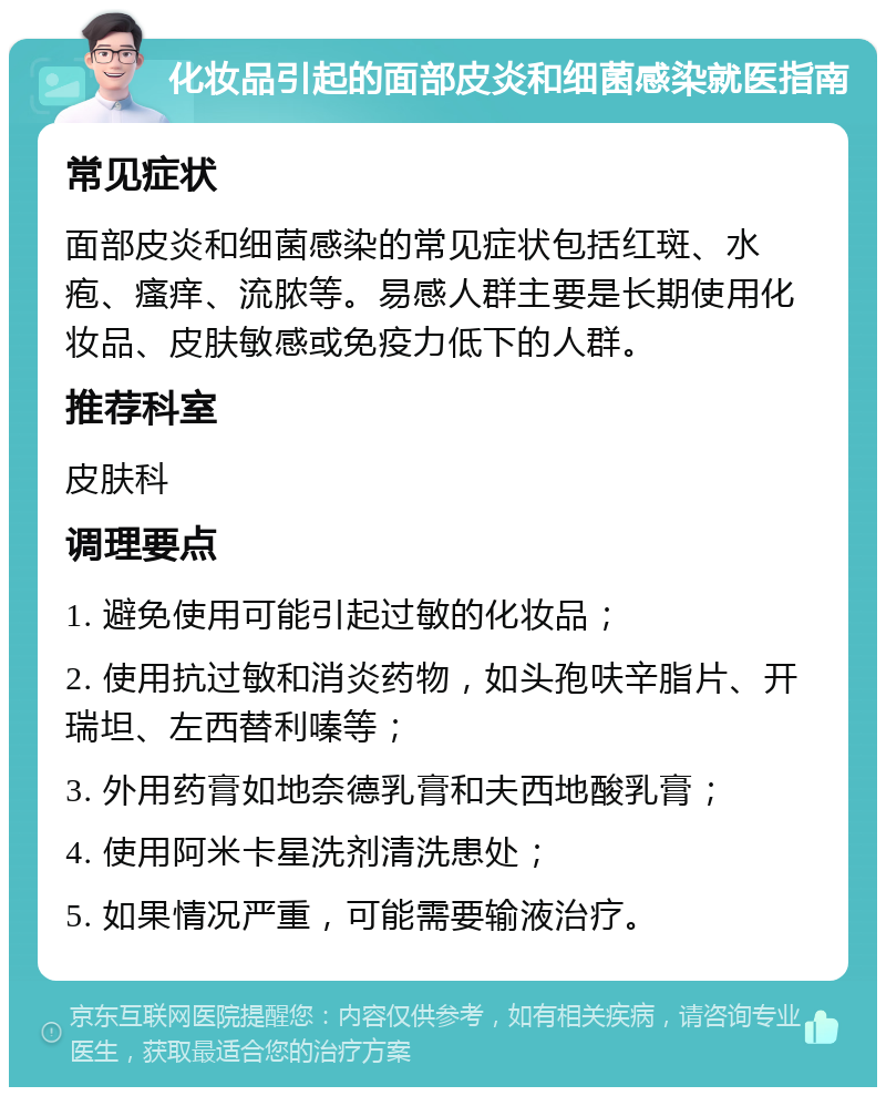 化妆品引起的面部皮炎和细菌感染就医指南 常见症状 面部皮炎和细菌感染的常见症状包括红斑、水疱、瘙痒、流脓等。易感人群主要是长期使用化妆品、皮肤敏感或免疫力低下的人群。 推荐科室 皮肤科 调理要点 1. 避免使用可能引起过敏的化妆品； 2. 使用抗过敏和消炎药物，如头孢呋辛脂片、开瑞坦、左西替利嗪等； 3. 外用药膏如地奈德乳膏和夫西地酸乳膏； 4. 使用阿米卡星洗剂清洗患处； 5. 如果情况严重，可能需要输液治疗。