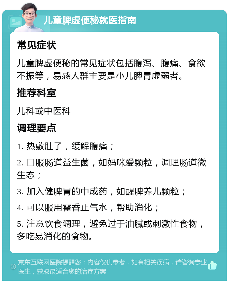 儿童脾虚便秘就医指南 常见症状 儿童脾虚便秘的常见症状包括腹泻、腹痛、食欲不振等，易感人群主要是小儿脾胃虚弱者。 推荐科室 儿科或中医科 调理要点 1. 热敷肚子，缓解腹痛； 2. 口服肠道益生菌，如妈咪爱颗粒，调理肠道微生态； 3. 加入健脾胃的中成药，如醒脾养儿颗粒； 4. 可以服用霍香正气水，帮助消化； 5. 注意饮食调理，避免过于油腻或刺激性食物，多吃易消化的食物。