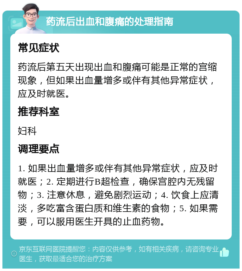 药流后出血和腹痛的处理指南 常见症状 药流后第五天出现出血和腹痛可能是正常的宫缩现象，但如果出血量增多或伴有其他异常症状，应及时就医。 推荐科室 妇科 调理要点 1. 如果出血量增多或伴有其他异常症状，应及时就医；2. 定期进行B超检查，确保宫腔内无残留物；3. 注意休息，避免剧烈运动；4. 饮食上应清淡，多吃富含蛋白质和维生素的食物；5. 如果需要，可以服用医生开具的止血药物。