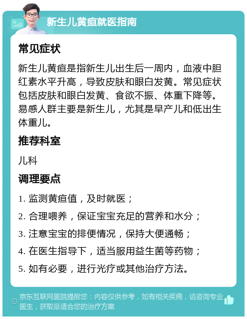 新生儿黄疸就医指南 常见症状 新生儿黄疸是指新生儿出生后一周内，血液中胆红素水平升高，导致皮肤和眼白发黄。常见症状包括皮肤和眼白发黄、食欲不振、体重下降等。易感人群主要是新生儿，尤其是早产儿和低出生体重儿。 推荐科室 儿科 调理要点 1. 监测黄疸值，及时就医； 2. 合理喂养，保证宝宝充足的营养和水分； 3. 注意宝宝的排便情况，保持大便通畅； 4. 在医生指导下，适当服用益生菌等药物； 5. 如有必要，进行光疗或其他治疗方法。