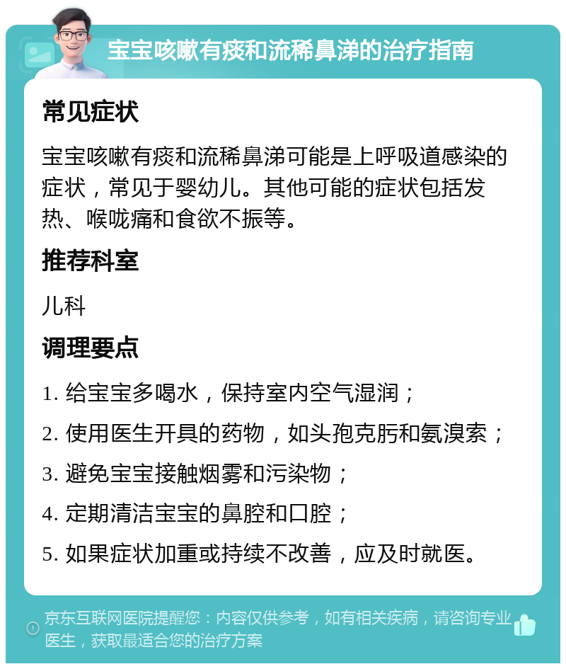 宝宝咳嗽有痰和流稀鼻涕的治疗指南 常见症状 宝宝咳嗽有痰和流稀鼻涕可能是上呼吸道感染的症状，常见于婴幼儿。其他可能的症状包括发热、喉咙痛和食欲不振等。 推荐科室 儿科 调理要点 1. 给宝宝多喝水，保持室内空气湿润； 2. 使用医生开具的药物，如头孢克肟和氨溴索； 3. 避免宝宝接触烟雾和污染物； 4. 定期清洁宝宝的鼻腔和口腔； 5. 如果症状加重或持续不改善，应及时就医。