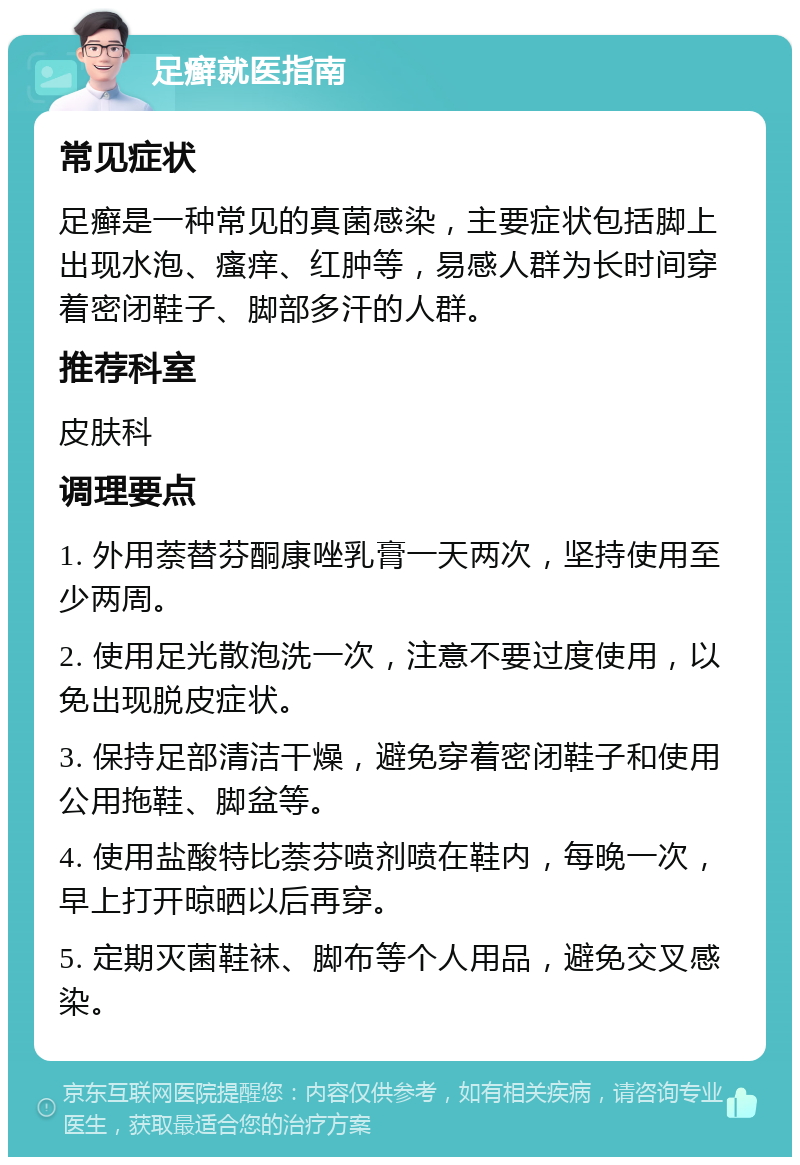 足癣就医指南 常见症状 足癣是一种常见的真菌感染，主要症状包括脚上出现水泡、瘙痒、红肿等，易感人群为长时间穿着密闭鞋子、脚部多汗的人群。 推荐科室 皮肤科 调理要点 1. 外用萘替芬酮康唑乳膏一天两次，坚持使用至少两周。 2. 使用足光散泡洗一次，注意不要过度使用，以免出现脱皮症状。 3. 保持足部清洁干燥，避免穿着密闭鞋子和使用公用拖鞋、脚盆等。 4. 使用盐酸特比萘芬喷剂喷在鞋内，每晚一次，早上打开晾晒以后再穿。 5. 定期灭菌鞋袜、脚布等个人用品，避免交叉感染。