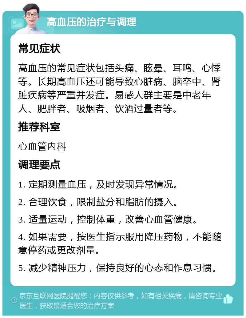 高血压的治疗与调理 常见症状 高血压的常见症状包括头痛、眩晕、耳鸣、心悸等。长期高血压还可能导致心脏病、脑卒中、肾脏疾病等严重并发症。易感人群主要是中老年人、肥胖者、吸烟者、饮酒过量者等。 推荐科室 心血管内科 调理要点 1. 定期测量血压，及时发现异常情况。 2. 合理饮食，限制盐分和脂肪的摄入。 3. 适量运动，控制体重，改善心血管健康。 4. 如果需要，按医生指示服用降压药物，不能随意停药或更改剂量。 5. 减少精神压力，保持良好的心态和作息习惯。