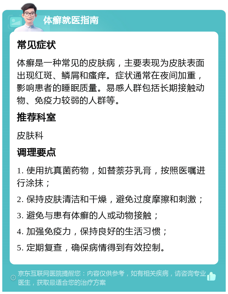 体癣就医指南 常见症状 体癣是一种常见的皮肤病，主要表现为皮肤表面出现红斑、鳞屑和瘙痒。症状通常在夜间加重，影响患者的睡眠质量。易感人群包括长期接触动物、免疫力较弱的人群等。 推荐科室 皮肤科 调理要点 1. 使用抗真菌药物，如替萘芬乳膏，按照医嘱进行涂抹； 2. 保持皮肤清洁和干燥，避免过度摩擦和刺激； 3. 避免与患有体癣的人或动物接触； 4. 加强免疫力，保持良好的生活习惯； 5. 定期复查，确保病情得到有效控制。