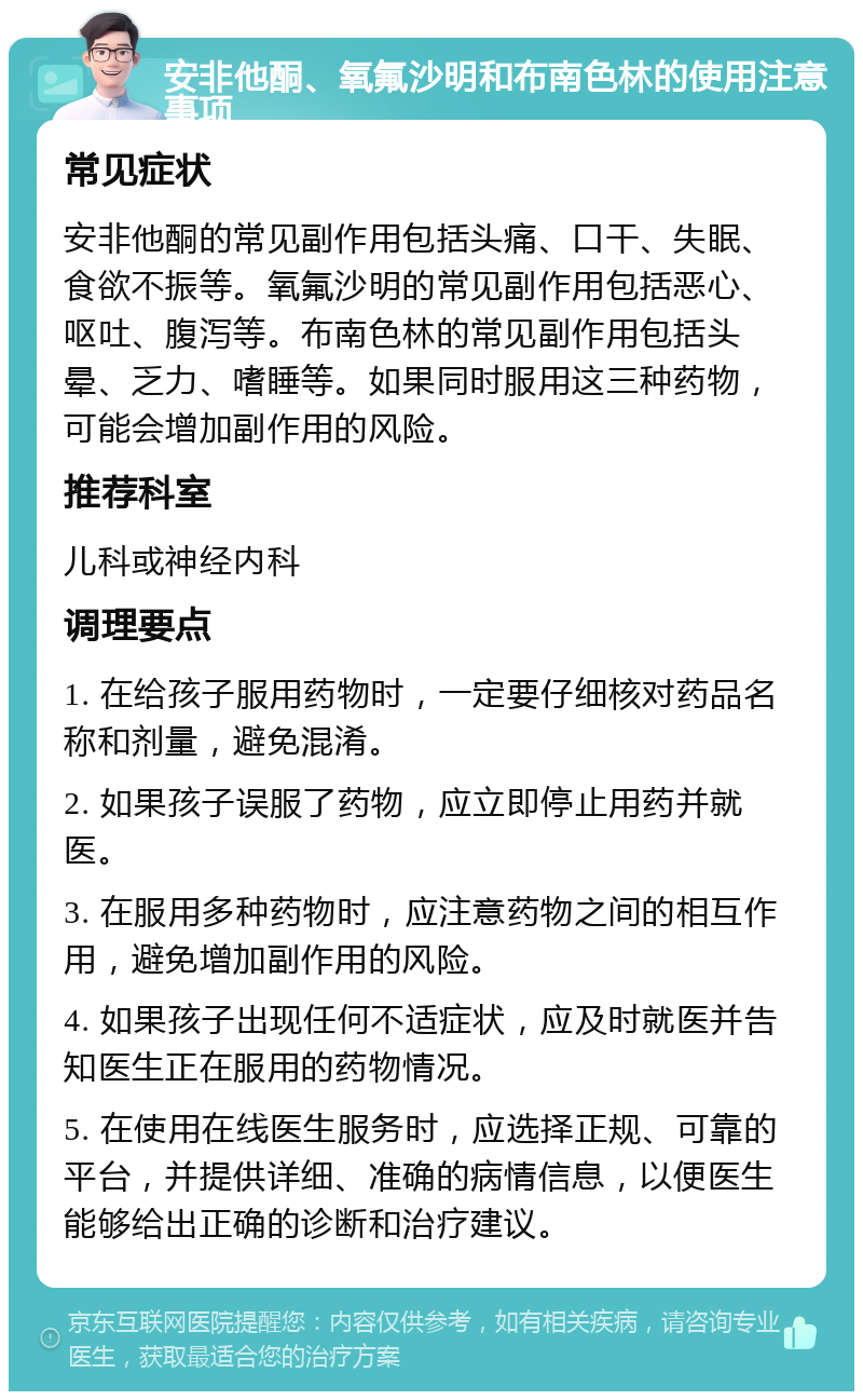 安非他酮、氧氟沙明和布南色林的使用注意事项 常见症状 安非他酮的常见副作用包括头痛、口干、失眠、食欲不振等。氧氟沙明的常见副作用包括恶心、呕吐、腹泻等。布南色林的常见副作用包括头晕、乏力、嗜睡等。如果同时服用这三种药物，可能会增加副作用的风险。 推荐科室 儿科或神经内科 调理要点 1. 在给孩子服用药物时，一定要仔细核对药品名称和剂量，避免混淆。 2. 如果孩子误服了药物，应立即停止用药并就医。 3. 在服用多种药物时，应注意药物之间的相互作用，避免增加副作用的风险。 4. 如果孩子出现任何不适症状，应及时就医并告知医生正在服用的药物情况。 5. 在使用在线医生服务时，应选择正规、可靠的平台，并提供详细、准确的病情信息，以便医生能够给出正确的诊断和治疗建议。