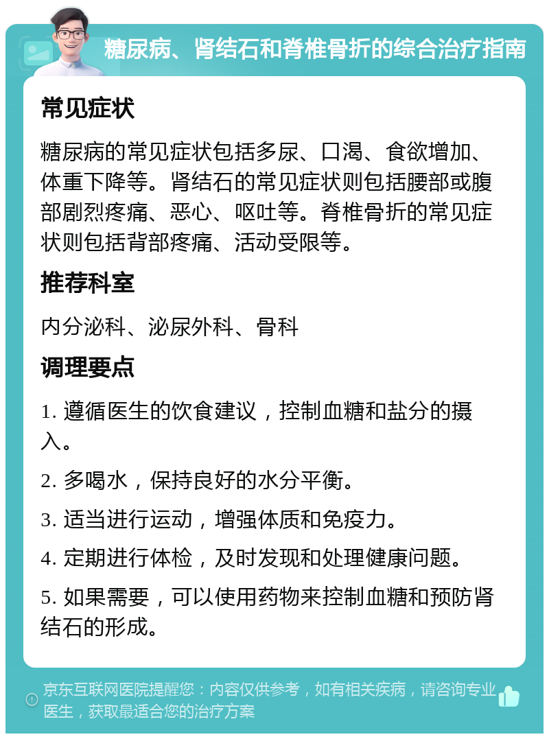 糖尿病、肾结石和脊椎骨折的综合治疗指南 常见症状 糖尿病的常见症状包括多尿、口渴、食欲增加、体重下降等。肾结石的常见症状则包括腰部或腹部剧烈疼痛、恶心、呕吐等。脊椎骨折的常见症状则包括背部疼痛、活动受限等。 推荐科室 内分泌科、泌尿外科、骨科 调理要点 1. 遵循医生的饮食建议，控制血糖和盐分的摄入。 2. 多喝水，保持良好的水分平衡。 3. 适当进行运动，增强体质和免疫力。 4. 定期进行体检，及时发现和处理健康问题。 5. 如果需要，可以使用药物来控制血糖和预防肾结石的形成。