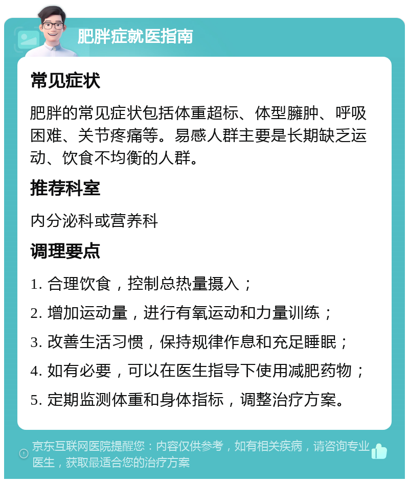 肥胖症就医指南 常见症状 肥胖的常见症状包括体重超标、体型臃肿、呼吸困难、关节疼痛等。易感人群主要是长期缺乏运动、饮食不均衡的人群。 推荐科室 内分泌科或营养科 调理要点 1. 合理饮食，控制总热量摄入； 2. 增加运动量，进行有氧运动和力量训练； 3. 改善生活习惯，保持规律作息和充足睡眠； 4. 如有必要，可以在医生指导下使用减肥药物； 5. 定期监测体重和身体指标，调整治疗方案。