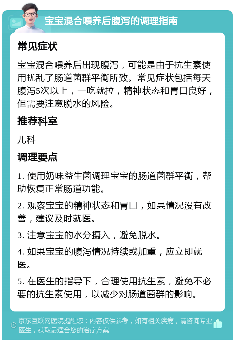 宝宝混合喂养后腹泻的调理指南 常见症状 宝宝混合喂养后出现腹泻，可能是由于抗生素使用扰乱了肠道菌群平衡所致。常见症状包括每天腹泻5次以上，一吃就拉，精神状态和胃口良好，但需要注意脱水的风险。 推荐科室 儿科 调理要点 1. 使用奶味益生菌调理宝宝的肠道菌群平衡，帮助恢复正常肠道功能。 2. 观察宝宝的精神状态和胃口，如果情况没有改善，建议及时就医。 3. 注意宝宝的水分摄入，避免脱水。 4. 如果宝宝的腹泻情况持续或加重，应立即就医。 5. 在医生的指导下，合理使用抗生素，避免不必要的抗生素使用，以减少对肠道菌群的影响。