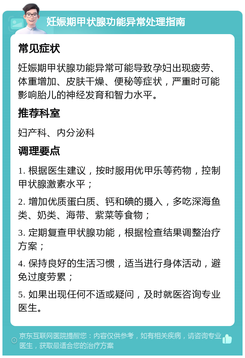 妊娠期甲状腺功能异常处理指南 常见症状 妊娠期甲状腺功能异常可能导致孕妇出现疲劳、体重增加、皮肤干燥、便秘等症状，严重时可能影响胎儿的神经发育和智力水平。 推荐科室 妇产科、内分泌科 调理要点 1. 根据医生建议，按时服用优甲乐等药物，控制甲状腺激素水平； 2. 增加优质蛋白质、钙和碘的摄入，多吃深海鱼类、奶类、海带、紫菜等食物； 3. 定期复查甲状腺功能，根据检查结果调整治疗方案； 4. 保持良好的生活习惯，适当进行身体活动，避免过度劳累； 5. 如果出现任何不适或疑问，及时就医咨询专业医生。