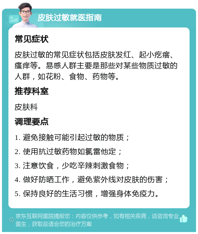 皮肤过敏就医指南 常见症状 皮肤过敏的常见症状包括皮肤发红、起小疙瘩、瘙痒等。易感人群主要是那些对某些物质过敏的人群，如花粉、食物、药物等。 推荐科室 皮肤科 调理要点 1. 避免接触可能引起过敏的物质； 2. 使用抗过敏药物如氯雷他定； 3. 注意饮食，少吃辛辣刺激食物； 4. 做好防晒工作，避免紫外线对皮肤的伤害； 5. 保持良好的生活习惯，增强身体免疫力。