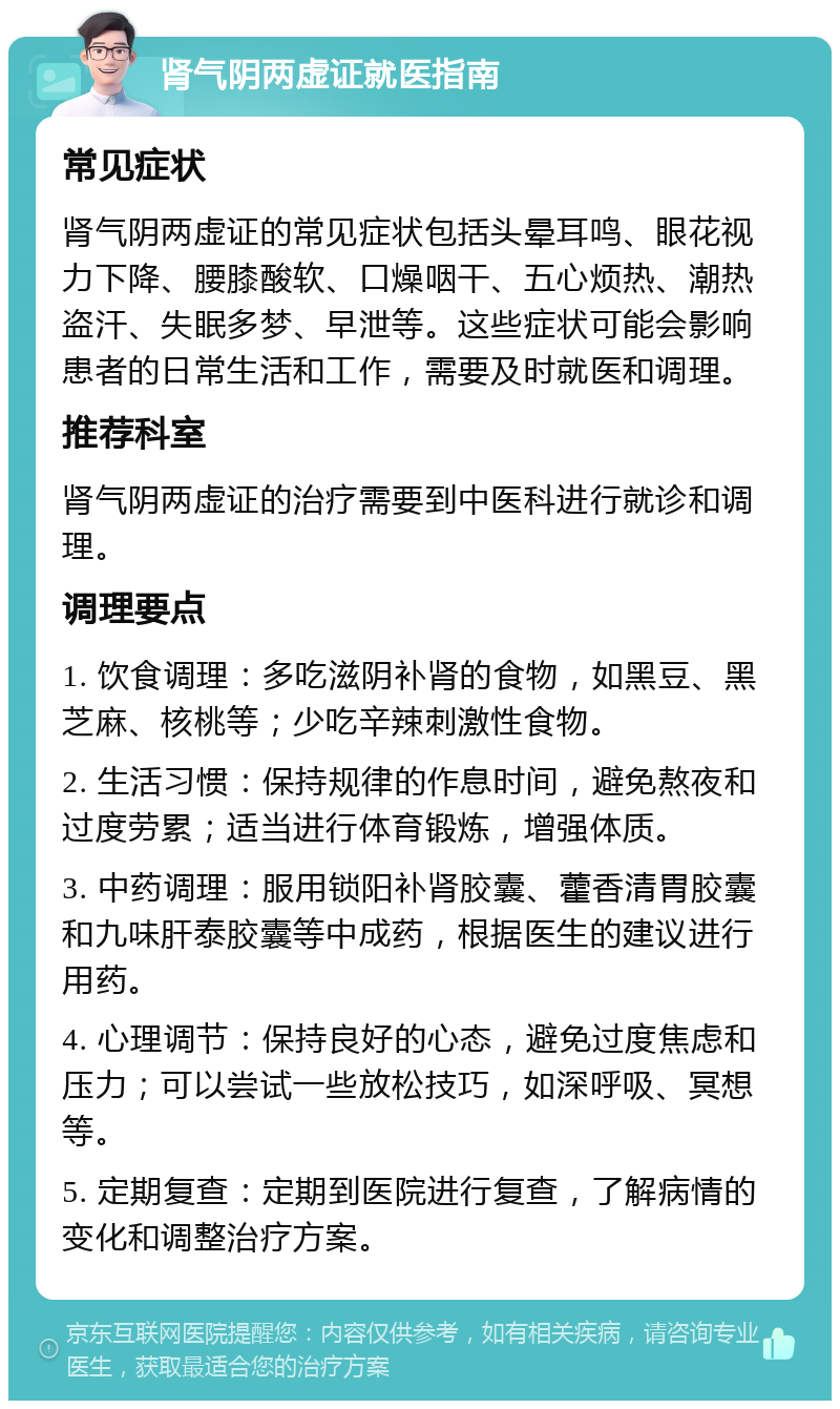 肾气阴两虚证就医指南 常见症状 肾气阴两虚证的常见症状包括头晕耳鸣、眼花视力下降、腰膝酸软、口燥咽干、五心烦热、潮热盗汗、失眠多梦、早泄等。这些症状可能会影响患者的日常生活和工作，需要及时就医和调理。 推荐科室 肾气阴两虚证的治疗需要到中医科进行就诊和调理。 调理要点 1. 饮食调理：多吃滋阴补肾的食物，如黑豆、黑芝麻、核桃等；少吃辛辣刺激性食物。 2. 生活习惯：保持规律的作息时间，避免熬夜和过度劳累；适当进行体育锻炼，增强体质。 3. 中药调理：服用锁阳补肾胶囊、藿香清胃胶囊和九味肝泰胶囊等中成药，根据医生的建议进行用药。 4. 心理调节：保持良好的心态，避免过度焦虑和压力；可以尝试一些放松技巧，如深呼吸、冥想等。 5. 定期复查：定期到医院进行复查，了解病情的变化和调整治疗方案。