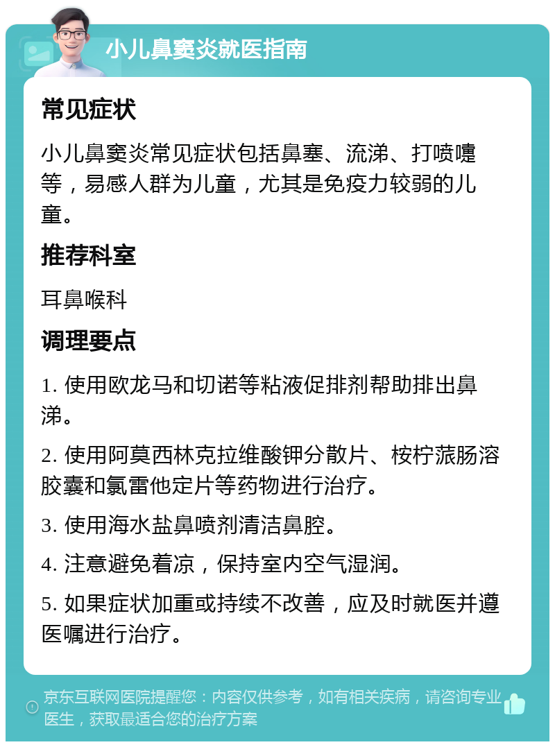 小儿鼻窦炎就医指南 常见症状 小儿鼻窦炎常见症状包括鼻塞、流涕、打喷嚏等，易感人群为儿童，尤其是免疫力较弱的儿童。 推荐科室 耳鼻喉科 调理要点 1. 使用欧龙马和切诺等粘液促排剂帮助排出鼻涕。 2. 使用阿莫西林克拉维酸钾分散片、桉柠蒎肠溶胶囊和氯雷他定片等药物进行治疗。 3. 使用海水盐鼻喷剂清洁鼻腔。 4. 注意避免着凉，保持室内空气湿润。 5. 如果症状加重或持续不改善，应及时就医并遵医嘱进行治疗。