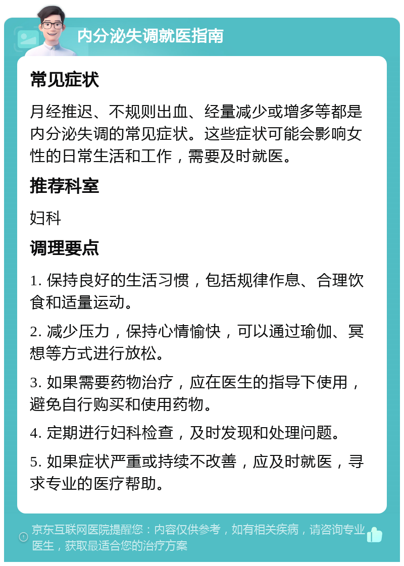 内分泌失调就医指南 常见症状 月经推迟、不规则出血、经量减少或增多等都是内分泌失调的常见症状。这些症状可能会影响女性的日常生活和工作，需要及时就医。 推荐科室 妇科 调理要点 1. 保持良好的生活习惯，包括规律作息、合理饮食和适量运动。 2. 减少压力，保持心情愉快，可以通过瑜伽、冥想等方式进行放松。 3. 如果需要药物治疗，应在医生的指导下使用，避免自行购买和使用药物。 4. 定期进行妇科检查，及时发现和处理问题。 5. 如果症状严重或持续不改善，应及时就医，寻求专业的医疗帮助。