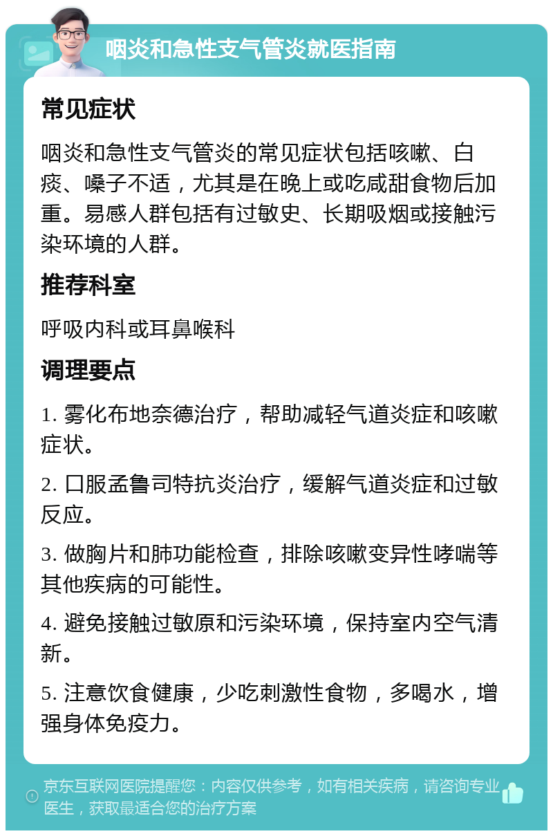 咽炎和急性支气管炎就医指南 常见症状 咽炎和急性支气管炎的常见症状包括咳嗽、白痰、嗓子不适，尤其是在晚上或吃咸甜食物后加重。易感人群包括有过敏史、长期吸烟或接触污染环境的人群。 推荐科室 呼吸内科或耳鼻喉科 调理要点 1. 雾化布地奈德治疗，帮助减轻气道炎症和咳嗽症状。 2. 口服孟鲁司特抗炎治疗，缓解气道炎症和过敏反应。 3. 做胸片和肺功能检查，排除咳嗽变异性哮喘等其他疾病的可能性。 4. 避免接触过敏原和污染环境，保持室内空气清新。 5. 注意饮食健康，少吃刺激性食物，多喝水，增强身体免疫力。