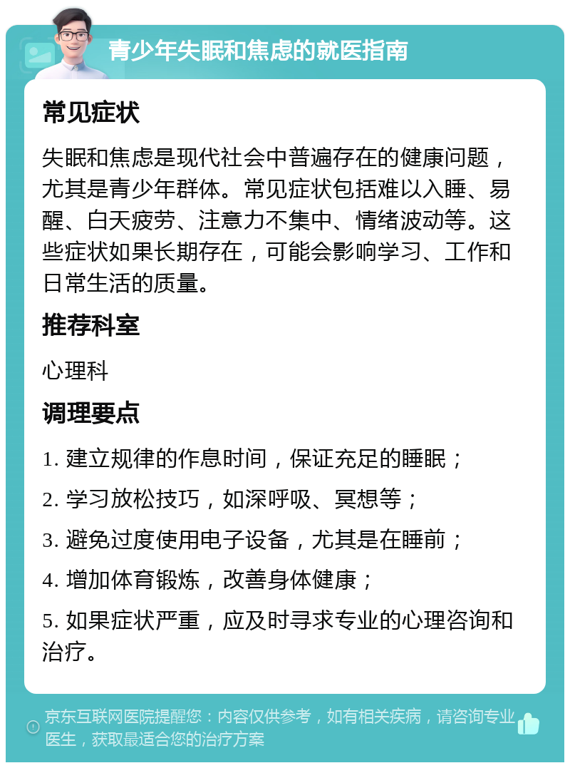 青少年失眠和焦虑的就医指南 常见症状 失眠和焦虑是现代社会中普遍存在的健康问题，尤其是青少年群体。常见症状包括难以入睡、易醒、白天疲劳、注意力不集中、情绪波动等。这些症状如果长期存在，可能会影响学习、工作和日常生活的质量。 推荐科室 心理科 调理要点 1. 建立规律的作息时间，保证充足的睡眠； 2. 学习放松技巧，如深呼吸、冥想等； 3. 避免过度使用电子设备，尤其是在睡前； 4. 增加体育锻炼，改善身体健康； 5. 如果症状严重，应及时寻求专业的心理咨询和治疗。