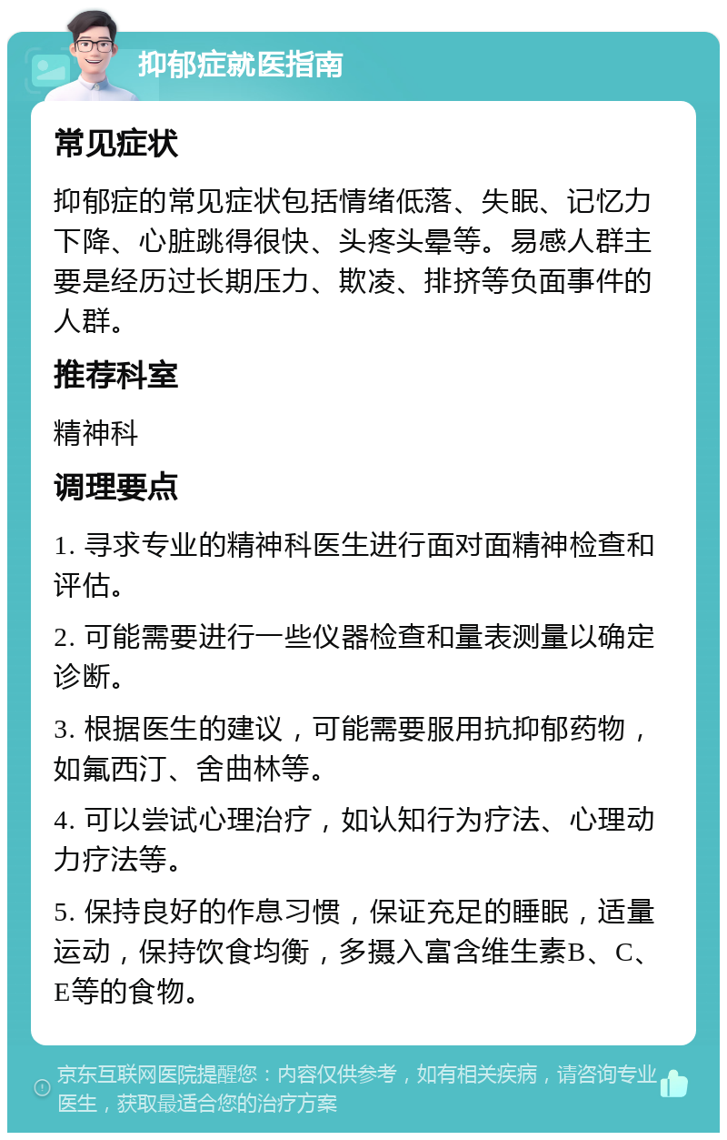 抑郁症就医指南 常见症状 抑郁症的常见症状包括情绪低落、失眠、记忆力下降、心脏跳得很快、头疼头晕等。易感人群主要是经历过长期压力、欺凌、排挤等负面事件的人群。 推荐科室 精神科 调理要点 1. 寻求专业的精神科医生进行面对面精神检查和评估。 2. 可能需要进行一些仪器检查和量表测量以确定诊断。 3. 根据医生的建议，可能需要服用抗抑郁药物，如氟西汀、舍曲林等。 4. 可以尝试心理治疗，如认知行为疗法、心理动力疗法等。 5. 保持良好的作息习惯，保证充足的睡眠，适量运动，保持饮食均衡，多摄入富含维生素B、C、E等的食物。