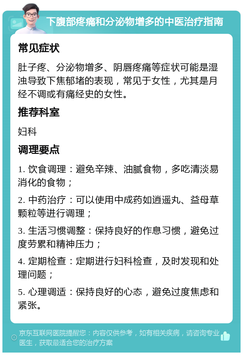 下腹部疼痛和分泌物增多的中医治疗指南 常见症状 肚子疼、分泌物增多、阴唇疼痛等症状可能是湿浊导致下焦郁堵的表现，常见于女性，尤其是月经不调或有痛经史的女性。 推荐科室 妇科 调理要点 1. 饮食调理：避免辛辣、油腻食物，多吃清淡易消化的食物； 2. 中药治疗：可以使用中成药如逍遥丸、益母草颗粒等进行调理； 3. 生活习惯调整：保持良好的作息习惯，避免过度劳累和精神压力； 4. 定期检查：定期进行妇科检查，及时发现和处理问题； 5. 心理调适：保持良好的心态，避免过度焦虑和紧张。