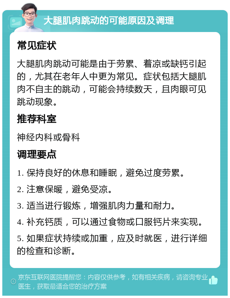 大腿肌肉跳动的可能原因及调理 常见症状 大腿肌肉跳动可能是由于劳累、着凉或缺钙引起的，尤其在老年人中更为常见。症状包括大腿肌肉不自主的跳动，可能会持续数天，且肉眼可见跳动现象。 推荐科室 神经内科或骨科 调理要点 1. 保持良好的休息和睡眠，避免过度劳累。 2. 注意保暖，避免受凉。 3. 适当进行锻炼，增强肌肉力量和耐力。 4. 补充钙质，可以通过食物或口服钙片来实现。 5. 如果症状持续或加重，应及时就医，进行详细的检查和诊断。