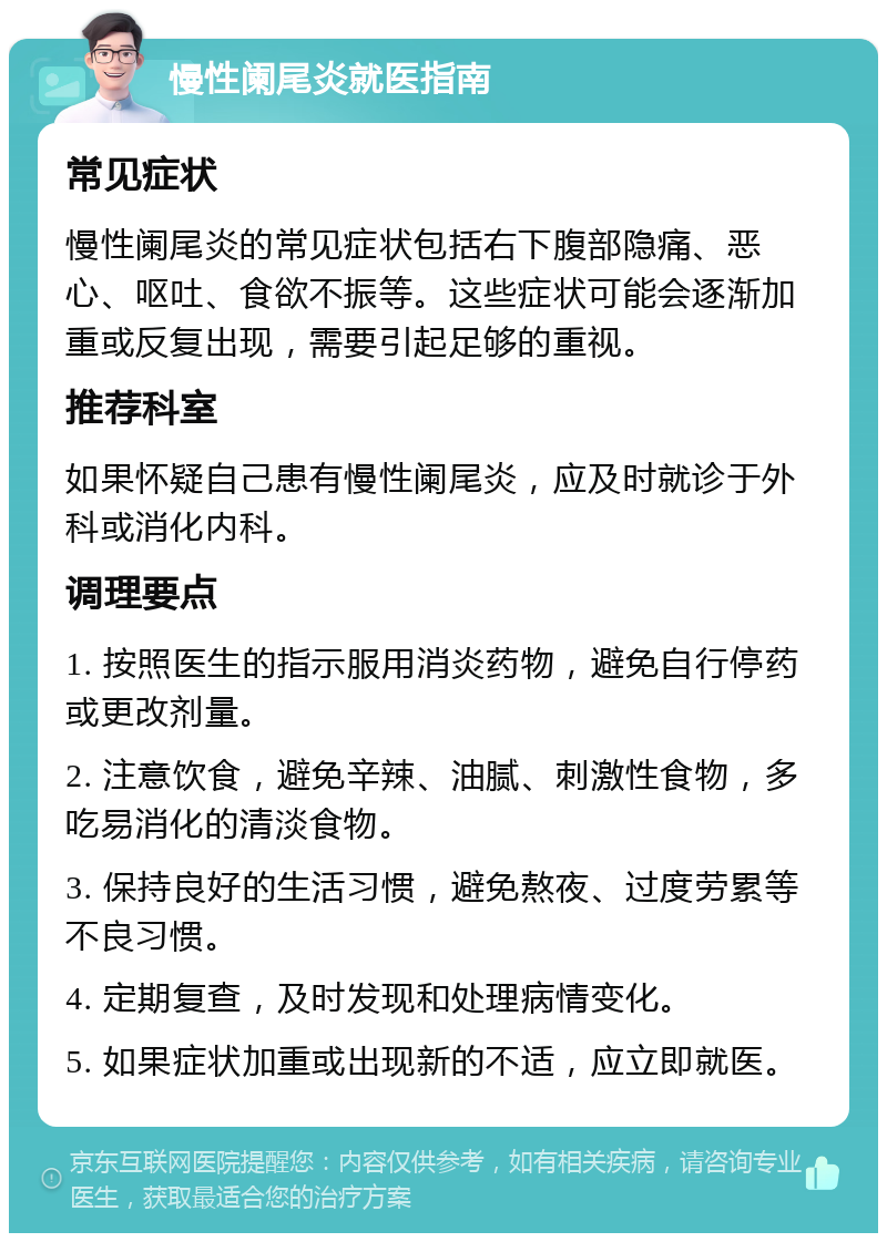 慢性阑尾炎就医指南 常见症状 慢性阑尾炎的常见症状包括右下腹部隐痛、恶心、呕吐、食欲不振等。这些症状可能会逐渐加重或反复出现，需要引起足够的重视。 推荐科室 如果怀疑自己患有慢性阑尾炎，应及时就诊于外科或消化内科。 调理要点 1. 按照医生的指示服用消炎药物，避免自行停药或更改剂量。 2. 注意饮食，避免辛辣、油腻、刺激性食物，多吃易消化的清淡食物。 3. 保持良好的生活习惯，避免熬夜、过度劳累等不良习惯。 4. 定期复查，及时发现和处理病情变化。 5. 如果症状加重或出现新的不适，应立即就医。