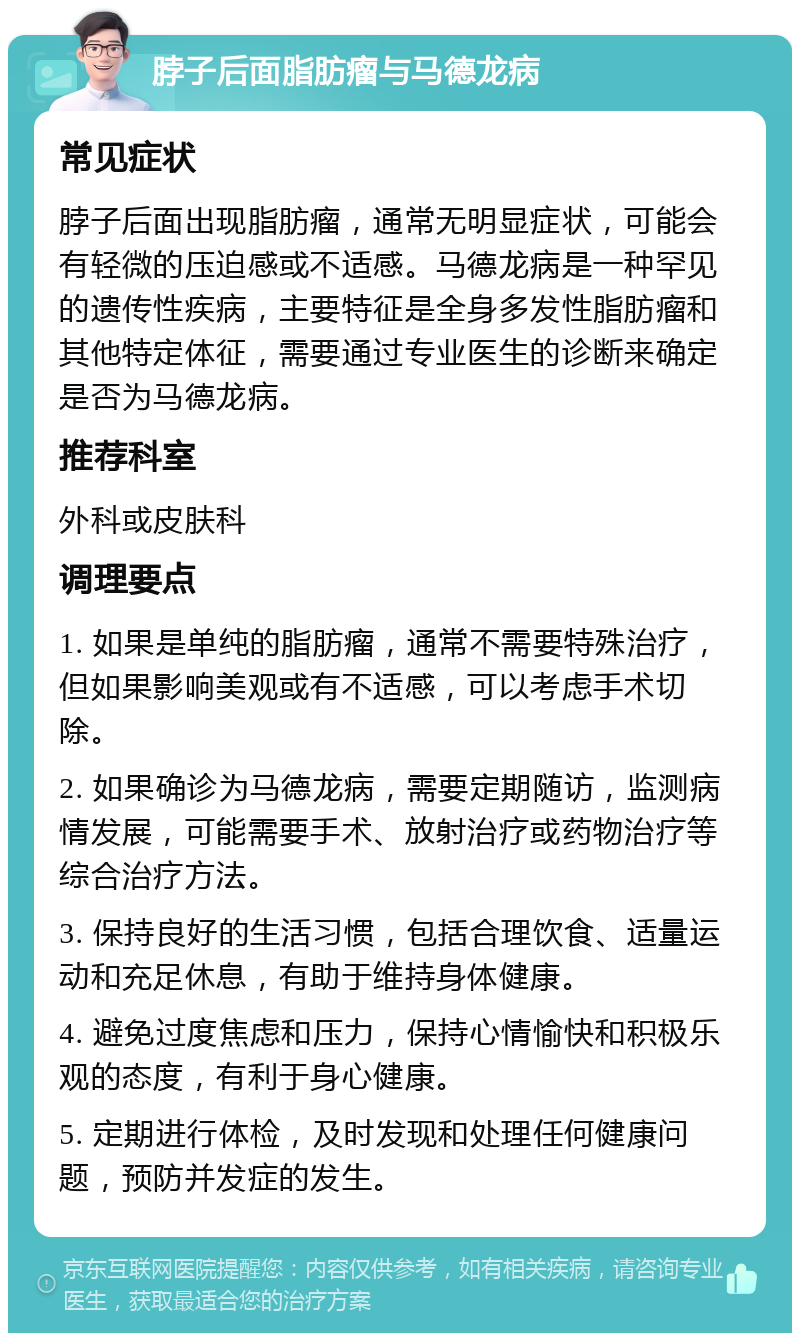 脖子后面脂肪瘤与马德龙病 常见症状 脖子后面出现脂肪瘤，通常无明显症状，可能会有轻微的压迫感或不适感。马德龙病是一种罕见的遗传性疾病，主要特征是全身多发性脂肪瘤和其他特定体征，需要通过专业医生的诊断来确定是否为马德龙病。 推荐科室 外科或皮肤科 调理要点 1. 如果是单纯的脂肪瘤，通常不需要特殊治疗，但如果影响美观或有不适感，可以考虑手术切除。 2. 如果确诊为马德龙病，需要定期随访，监测病情发展，可能需要手术、放射治疗或药物治疗等综合治疗方法。 3. 保持良好的生活习惯，包括合理饮食、适量运动和充足休息，有助于维持身体健康。 4. 避免过度焦虑和压力，保持心情愉快和积极乐观的态度，有利于身心健康。 5. 定期进行体检，及时发现和处理任何健康问题，预防并发症的发生。