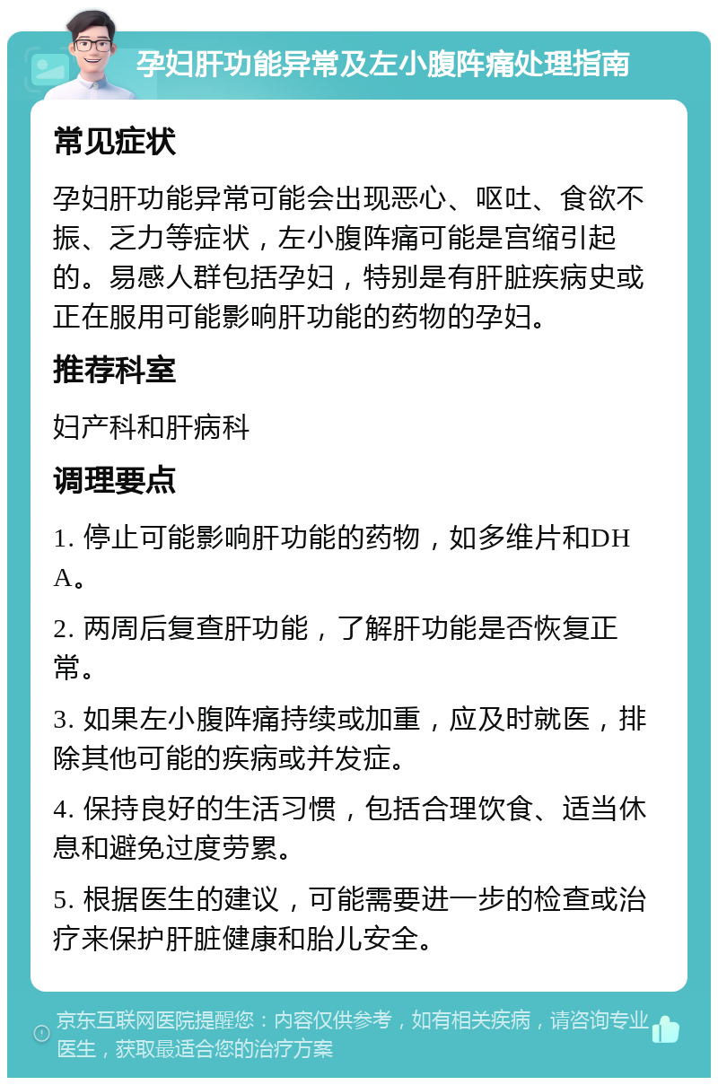 孕妇肝功能异常及左小腹阵痛处理指南 常见症状 孕妇肝功能异常可能会出现恶心、呕吐、食欲不振、乏力等症状，左小腹阵痛可能是宫缩引起的。易感人群包括孕妇，特别是有肝脏疾病史或正在服用可能影响肝功能的药物的孕妇。 推荐科室 妇产科和肝病科 调理要点 1. 停止可能影响肝功能的药物，如多维片和DHA。 2. 两周后复查肝功能，了解肝功能是否恢复正常。 3. 如果左小腹阵痛持续或加重，应及时就医，排除其他可能的疾病或并发症。 4. 保持良好的生活习惯，包括合理饮食、适当休息和避免过度劳累。 5. 根据医生的建议，可能需要进一步的检查或治疗来保护肝脏健康和胎儿安全。