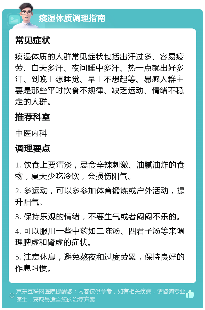 痰湿体质调理指南 常见症状 痰湿体质的人群常见症状包括出汗过多、容易疲劳、白天多汗、夜间睡中多汗、热一点就出好多汗、到晚上想睡觉、早上不想起等。易感人群主要是那些平时饮食不规律、缺乏运动、情绪不稳定的人群。 推荐科室 中医内科 调理要点 1. 饮食上要清淡，忌食辛辣刺激、油腻油炸的食物，夏天少吃冷饮，会损伤阳气。 2. 多运动，可以多参加体育锻炼或户外活动，提升阳气。 3. 保持乐观的情绪，不要生气或者闷闷不乐的。 4. 可以服用一些中药如二陈汤、四君子汤等来调理脾虚和肾虚的症状。 5. 注意休息，避免熬夜和过度劳累，保持良好的作息习惯。