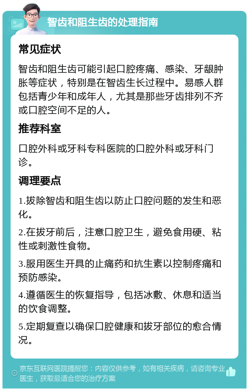 智齿和阻生齿的处理指南 常见症状 智齿和阻生齿可能引起口腔疼痛、感染、牙龈肿胀等症状，特别是在智齿生长过程中。易感人群包括青少年和成年人，尤其是那些牙齿排列不齐或口腔空间不足的人。 推荐科室 口腔外科或牙科专科医院的口腔外科或牙科门诊。 调理要点 1.拔除智齿和阻生齿以防止口腔问题的发生和恶化。 2.在拔牙前后，注意口腔卫生，避免食用硬、粘性或刺激性食物。 3.服用医生开具的止痛药和抗生素以控制疼痛和预防感染。 4.遵循医生的恢复指导，包括冰敷、休息和适当的饮食调整。 5.定期复查以确保口腔健康和拔牙部位的愈合情况。