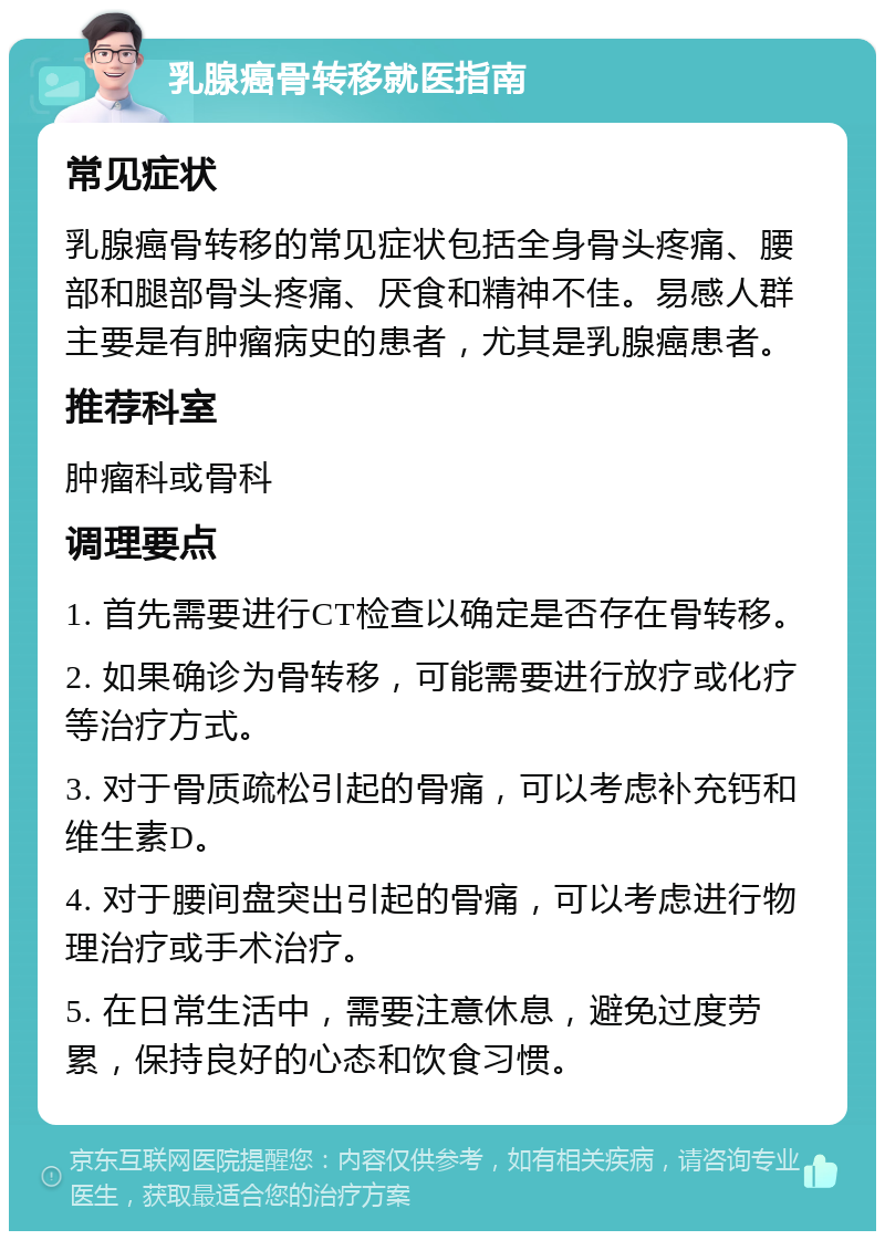 乳腺癌骨转移就医指南 常见症状 乳腺癌骨转移的常见症状包括全身骨头疼痛、腰部和腿部骨头疼痛、厌食和精神不佳。易感人群主要是有肿瘤病史的患者，尤其是乳腺癌患者。 推荐科室 肿瘤科或骨科 调理要点 1. 首先需要进行CT检查以确定是否存在骨转移。 2. 如果确诊为骨转移，可能需要进行放疗或化疗等治疗方式。 3. 对于骨质疏松引起的骨痛，可以考虑补充钙和维生素D。 4. 对于腰间盘突出引起的骨痛，可以考虑进行物理治疗或手术治疗。 5. 在日常生活中，需要注意休息，避免过度劳累，保持良好的心态和饮食习惯。