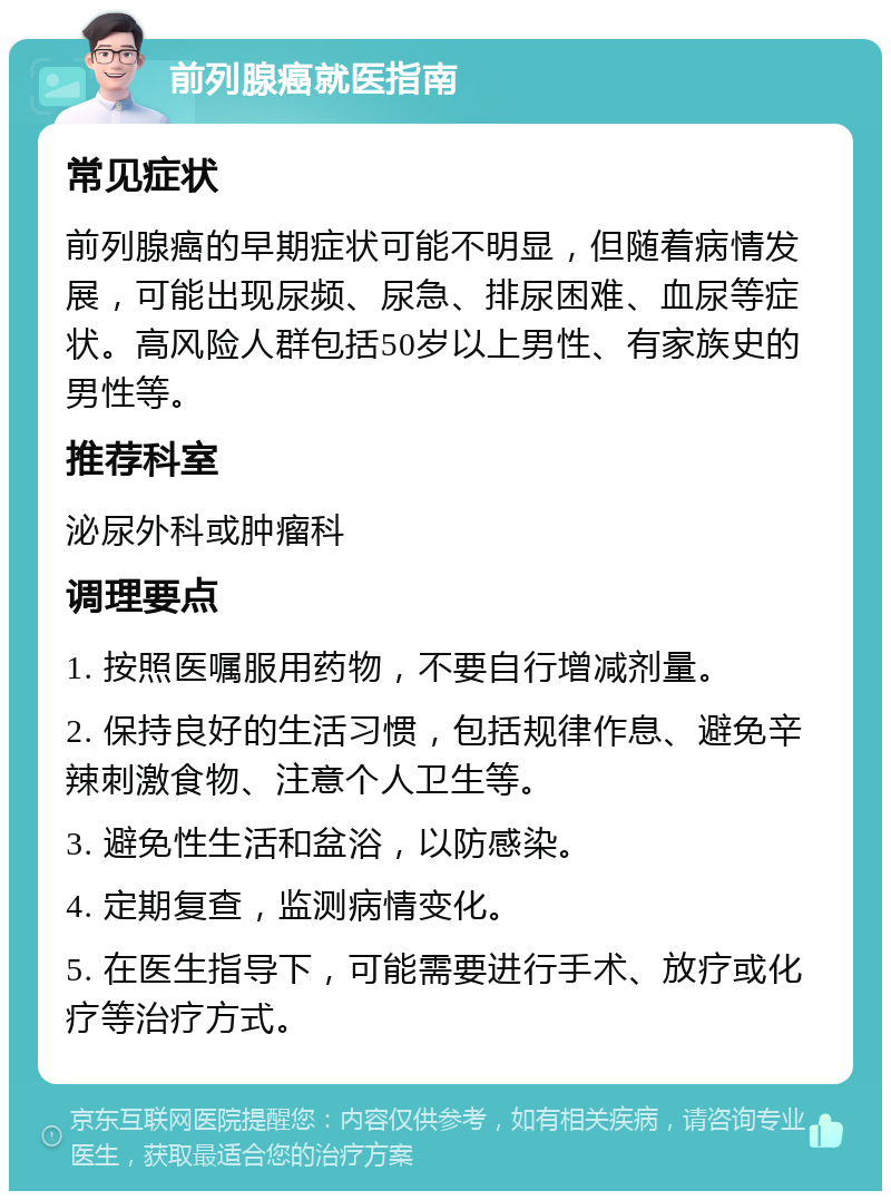 前列腺癌就医指南 常见症状 前列腺癌的早期症状可能不明显，但随着病情发展，可能出现尿频、尿急、排尿困难、血尿等症状。高风险人群包括50岁以上男性、有家族史的男性等。 推荐科室 泌尿外科或肿瘤科 调理要点 1. 按照医嘱服用药物，不要自行增减剂量。 2. 保持良好的生活习惯，包括规律作息、避免辛辣刺激食物、注意个人卫生等。 3. 避免性生活和盆浴，以防感染。 4. 定期复查，监测病情变化。 5. 在医生指导下，可能需要进行手术、放疗或化疗等治疗方式。