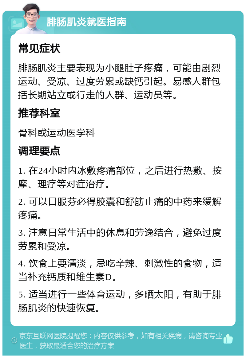 腓肠肌炎就医指南 常见症状 腓肠肌炎主要表现为小腿肚子疼痛，可能由剧烈运动、受凉、过度劳累或缺钙引起。易感人群包括长期站立或行走的人群、运动员等。 推荐科室 骨科或运动医学科 调理要点 1. 在24小时内冰敷疼痛部位，之后进行热敷、按摩、理疗等对症治疗。 2. 可以口服芬必得胶囊和舒筋止痛的中药来缓解疼痛。 3. 注意日常生活中的休息和劳逸结合，避免过度劳累和受凉。 4. 饮食上要清淡，忌吃辛辣、刺激性的食物，适当补充钙质和维生素D。 5. 适当进行一些体育运动，多晒太阳，有助于腓肠肌炎的快速恢复。