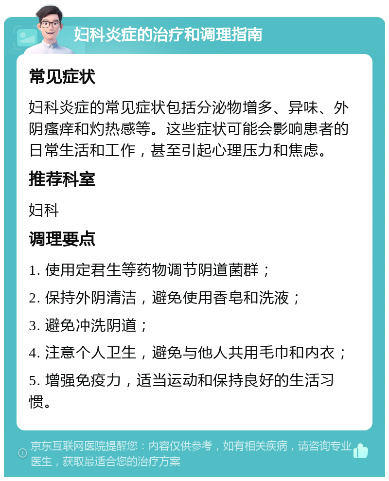 妇科炎症的治疗和调理指南 常见症状 妇科炎症的常见症状包括分泌物增多、异味、外阴瘙痒和灼热感等。这些症状可能会影响患者的日常生活和工作，甚至引起心理压力和焦虑。 推荐科室 妇科 调理要点 1. 使用定君生等药物调节阴道菌群； 2. 保持外阴清洁，避免使用香皂和洗液； 3. 避免冲洗阴道； 4. 注意个人卫生，避免与他人共用毛巾和内衣； 5. 增强免疫力，适当运动和保持良好的生活习惯。