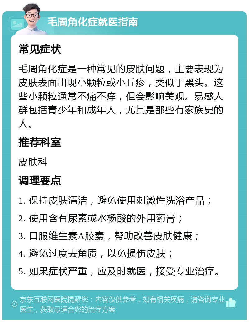 毛周角化症就医指南 常见症状 毛周角化症是一种常见的皮肤问题，主要表现为皮肤表面出现小颗粒或小丘疹，类似于黑头。这些小颗粒通常不痛不痒，但会影响美观。易感人群包括青少年和成年人，尤其是那些有家族史的人。 推荐科室 皮肤科 调理要点 1. 保持皮肤清洁，避免使用刺激性洗浴产品； 2. 使用含有尿素或水杨酸的外用药膏； 3. 口服维生素A胶囊，帮助改善皮肤健康； 4. 避免过度去角质，以免损伤皮肤； 5. 如果症状严重，应及时就医，接受专业治疗。