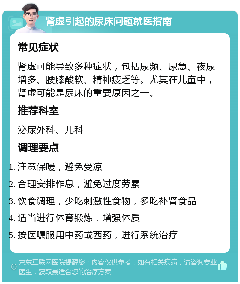 肾虚引起的尿床问题就医指南 常见症状 肾虚可能导致多种症状，包括尿频、尿急、夜尿增多、腰膝酸软、精神疲乏等。尤其在儿童中，肾虚可能是尿床的重要原因之一。 推荐科室 泌尿外科、儿科 调理要点 注意保暖，避免受凉 合理安排作息，避免过度劳累 饮食调理，少吃刺激性食物，多吃补肾食品 适当进行体育锻炼，增强体质 按医嘱服用中药或西药，进行系统治疗