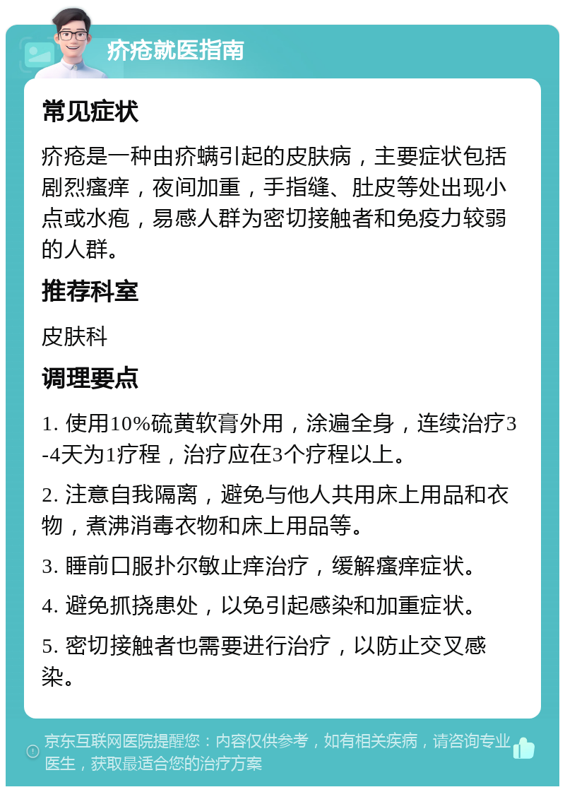 疥疮就医指南 常见症状 疥疮是一种由疥螨引起的皮肤病，主要症状包括剧烈瘙痒，夜间加重，手指缝、肚皮等处出现小点或水疱，易感人群为密切接触者和免疫力较弱的人群。 推荐科室 皮肤科 调理要点 1. 使用10%硫黄软膏外用，涂遍全身，连续治疗3-4天为1疗程，治疗应在3个疗程以上。 2. 注意自我隔离，避免与他人共用床上用品和衣物，煮沸消毒衣物和床上用品等。 3. 睡前口服扑尔敏止痒治疗，缓解瘙痒症状。 4. 避免抓挠患处，以免引起感染和加重症状。 5. 密切接触者也需要进行治疗，以防止交叉感染。