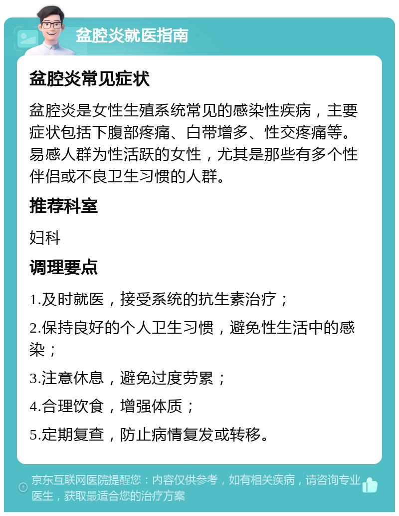 盆腔炎就医指南 盆腔炎常见症状 盆腔炎是女性生殖系统常见的感染性疾病，主要症状包括下腹部疼痛、白带增多、性交疼痛等。易感人群为性活跃的女性，尤其是那些有多个性伴侣或不良卫生习惯的人群。 推荐科室 妇科 调理要点 1.及时就医，接受系统的抗生素治疗； 2.保持良好的个人卫生习惯，避免性生活中的感染； 3.注意休息，避免过度劳累； 4.合理饮食，增强体质； 5.定期复查，防止病情复发或转移。