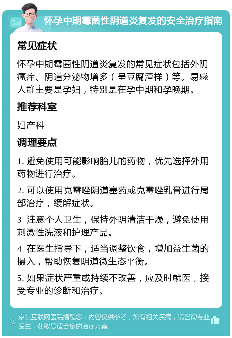 怀孕中期霉菌性阴道炎复发的安全治疗指南 常见症状 怀孕中期霉菌性阴道炎复发的常见症状包括外阴瘙痒、阴道分泌物增多（呈豆腐渣样）等。易感人群主要是孕妇，特别是在孕中期和孕晚期。 推荐科室 妇产科 调理要点 1. 避免使用可能影响胎儿的药物，优先选择外用药物进行治疗。 2. 可以使用克霉唑阴道塞药或克霉唑乳膏进行局部治疗，缓解症状。 3. 注意个人卫生，保持外阴清洁干燥，避免使用刺激性洗液和护理产品。 4. 在医生指导下，适当调整饮食，增加益生菌的摄入，帮助恢复阴道微生态平衡。 5. 如果症状严重或持续不改善，应及时就医，接受专业的诊断和治疗。