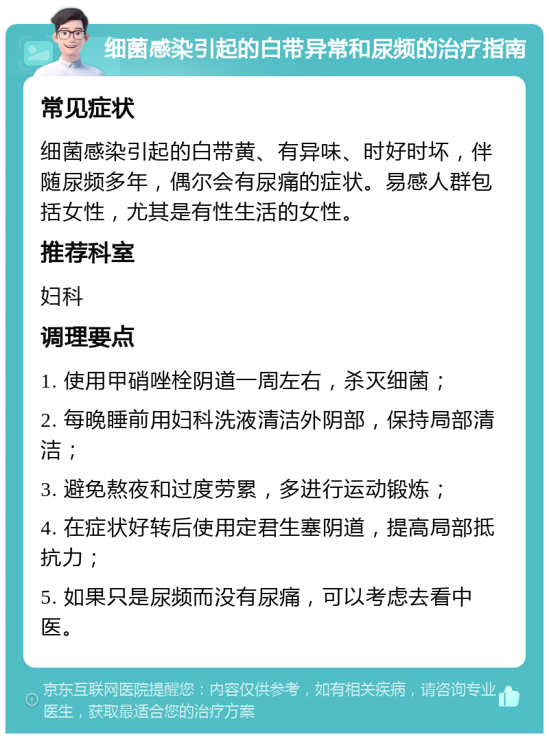 细菌感染引起的白带异常和尿频的治疗指南 常见症状 细菌感染引起的白带黄、有异味、时好时坏，伴随尿频多年，偶尔会有尿痛的症状。易感人群包括女性，尤其是有性生活的女性。 推荐科室 妇科 调理要点 1. 使用甲硝唑栓阴道一周左右，杀灭细菌； 2. 每晚睡前用妇科洗液清洁外阴部，保持局部清洁； 3. 避免熬夜和过度劳累，多进行运动锻炼； 4. 在症状好转后使用定君生塞阴道，提高局部抵抗力； 5. 如果只是尿频而没有尿痛，可以考虑去看中医。