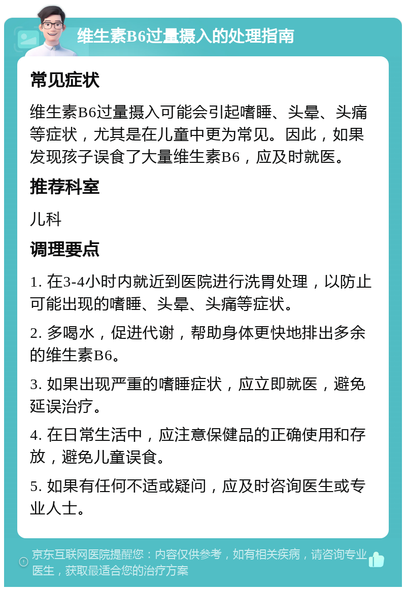 维生素B6过量摄入的处理指南 常见症状 维生素B6过量摄入可能会引起嗜睡、头晕、头痛等症状，尤其是在儿童中更为常见。因此，如果发现孩子误食了大量维生素B6，应及时就医。 推荐科室 儿科 调理要点 1. 在3-4小时内就近到医院进行洗胃处理，以防止可能出现的嗜睡、头晕、头痛等症状。 2. 多喝水，促进代谢，帮助身体更快地排出多余的维生素B6。 3. 如果出现严重的嗜睡症状，应立即就医，避免延误治疗。 4. 在日常生活中，应注意保健品的正确使用和存放，避免儿童误食。 5. 如果有任何不适或疑问，应及时咨询医生或专业人士。