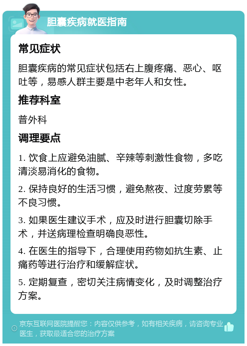 胆囊疾病就医指南 常见症状 胆囊疾病的常见症状包括右上腹疼痛、恶心、呕吐等，易感人群主要是中老年人和女性。 推荐科室 普外科 调理要点 1. 饮食上应避免油腻、辛辣等刺激性食物，多吃清淡易消化的食物。 2. 保持良好的生活习惯，避免熬夜、过度劳累等不良习惯。 3. 如果医生建议手术，应及时进行胆囊切除手术，并送病理检查明确良恶性。 4. 在医生的指导下，合理使用药物如抗生素、止痛药等进行治疗和缓解症状。 5. 定期复查，密切关注病情变化，及时调整治疗方案。