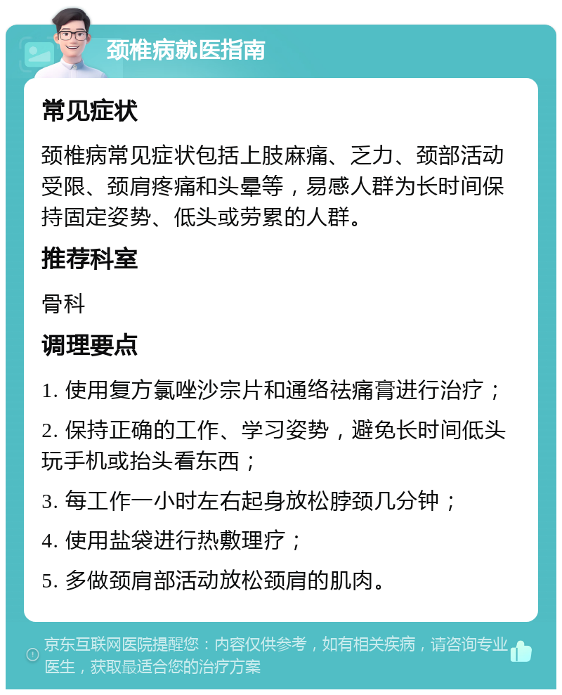 颈椎病就医指南 常见症状 颈椎病常见症状包括上肢麻痛、乏力、颈部活动受限、颈肩疼痛和头晕等，易感人群为长时间保持固定姿势、低头或劳累的人群。 推荐科室 骨科 调理要点 1. 使用复方氯唑沙宗片和通络祛痛膏进行治疗； 2. 保持正确的工作、学习姿势，避免长时间低头玩手机或抬头看东西； 3. 每工作一小时左右起身放松脖颈几分钟； 4. 使用盐袋进行热敷理疗； 5. 多做颈肩部活动放松颈肩的肌肉。