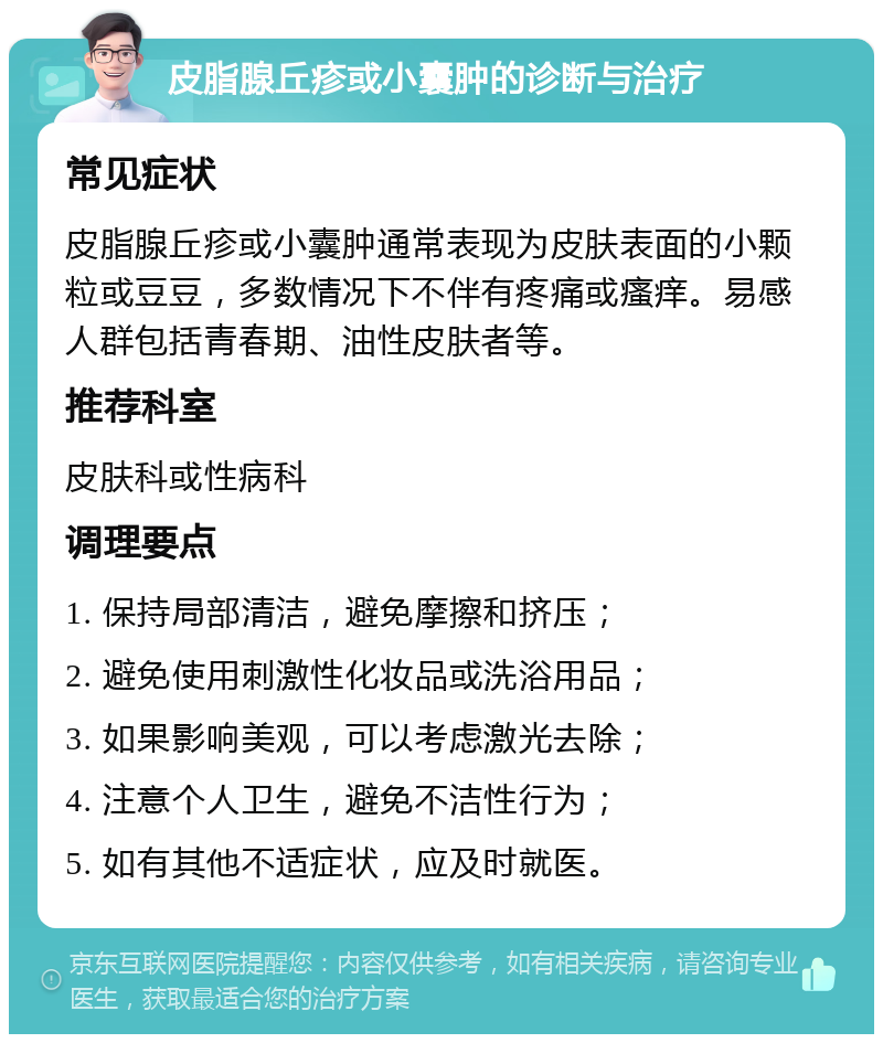 皮脂腺丘疹或小囊肿的诊断与治疗 常见症状 皮脂腺丘疹或小囊肿通常表现为皮肤表面的小颗粒或豆豆，多数情况下不伴有疼痛或瘙痒。易感人群包括青春期、油性皮肤者等。 推荐科室 皮肤科或性病科 调理要点 1. 保持局部清洁，避免摩擦和挤压； 2. 避免使用刺激性化妆品或洗浴用品； 3. 如果影响美观，可以考虑激光去除； 4. 注意个人卫生，避免不洁性行为； 5. 如有其他不适症状，应及时就医。