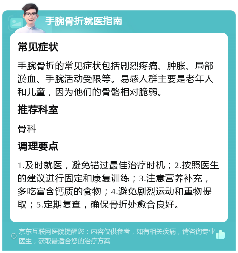 手腕骨折就医指南 常见症状 手腕骨折的常见症状包括剧烈疼痛、肿胀、局部淤血、手腕活动受限等。易感人群主要是老年人和儿童，因为他们的骨骼相对脆弱。 推荐科室 骨科 调理要点 1.及时就医，避免错过最佳治疗时机；2.按照医生的建议进行固定和康复训练；3.注意营养补充，多吃富含钙质的食物；4.避免剧烈运动和重物提取；5.定期复查，确保骨折处愈合良好。