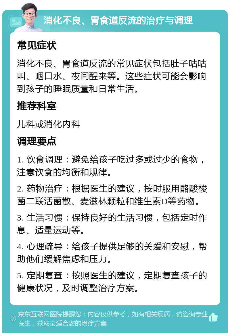 消化不良、胃食道反流的治疗与调理 常见症状 消化不良、胃食道反流的常见症状包括肚子咕咕叫、咽口水、夜间醒来等。这些症状可能会影响到孩子的睡眠质量和日常生活。 推荐科室 儿科或消化内科 调理要点 1. 饮食调理：避免给孩子吃过多或过少的食物，注意饮食的均衡和规律。 2. 药物治疗：根据医生的建议，按时服用酪酸梭菌二联活菌散、麦滋林颗粒和维生素D等药物。 3. 生活习惯：保持良好的生活习惯，包括定时作息、适量运动等。 4. 心理疏导：给孩子提供足够的关爱和安慰，帮助他们缓解焦虑和压力。 5. 定期复查：按照医生的建议，定期复查孩子的健康状况，及时调整治疗方案。