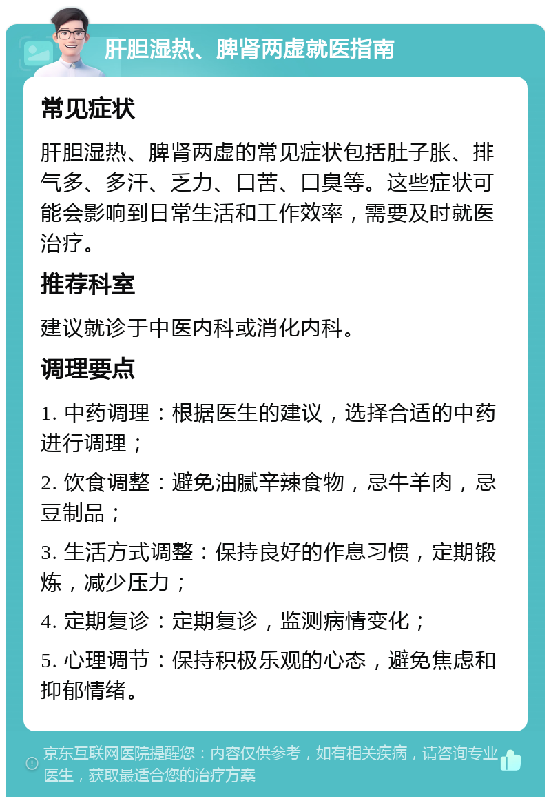 肝胆湿热、脾肾两虚就医指南 常见症状 肝胆湿热、脾肾两虚的常见症状包括肚子胀、排气多、多汗、乏力、口苦、口臭等。这些症状可能会影响到日常生活和工作效率，需要及时就医治疗。 推荐科室 建议就诊于中医内科或消化内科。 调理要点 1. 中药调理：根据医生的建议，选择合适的中药进行调理； 2. 饮食调整：避免油腻辛辣食物，忌牛羊肉，忌豆制品； 3. 生活方式调整：保持良好的作息习惯，定期锻炼，减少压力； 4. 定期复诊：定期复诊，监测病情变化； 5. 心理调节：保持积极乐观的心态，避免焦虑和抑郁情绪。